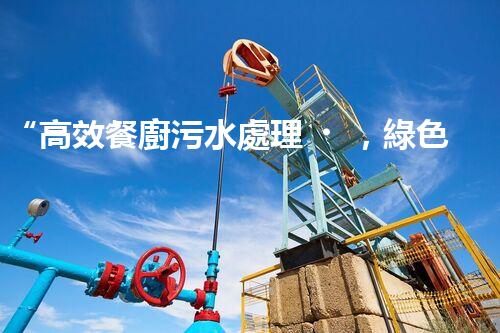 “高效餐廚污水處理，綠色環(huán)保新篇章”
